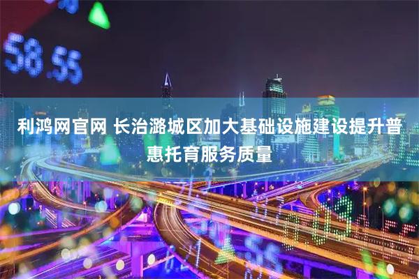 利鸿网官网 长治潞城区加大基础设施建设提升普惠托育服务质量