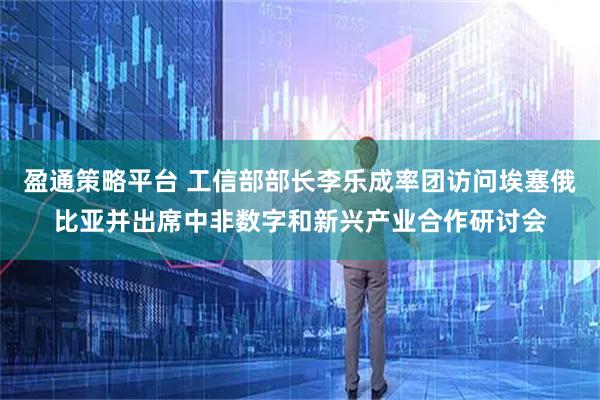 盈通策略平台 工信部部长李乐成率团访问埃塞俄比亚并出席中非数字和新兴产业合作研讨会