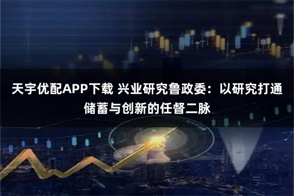 天宇优配APP下载 兴业研究鲁政委：以研究打通储蓄与创新的任督二脉