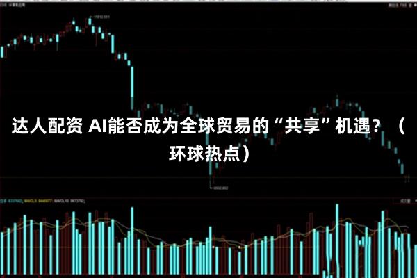 达人配资 AI能否成为全球贸易的“共享”机遇？（环球热点）