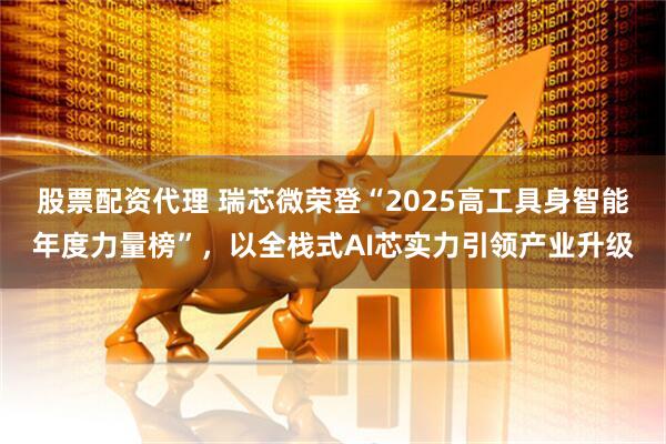 股票配资代理 瑞芯微荣登“2025高工具身智能年度力量榜”,以全栈式AI芯实力引领产业升级