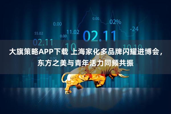 大旗策略APP下载 上海家化多品牌闪耀进博会,东方之美与青年活力同频共振
