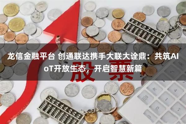 龙信金融平台 创通联达携手大联大诠鼎：共筑AIoT开放生态，开启智慧新篇