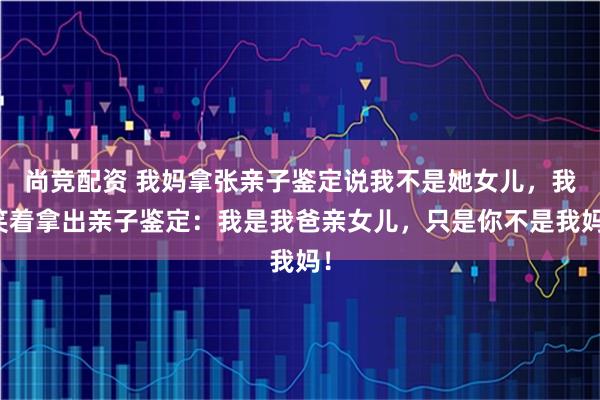 尚竞配资 我妈拿张亲子鉴定说我不是她女儿,我笑着拿出亲子鉴定:我是我爸亲女儿,只是你不是我妈!