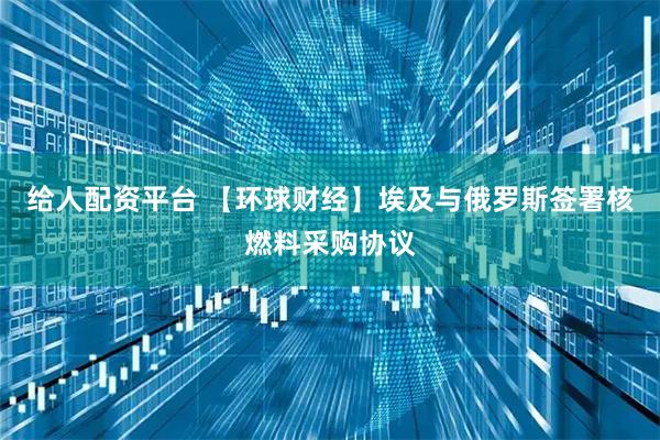 给人配资平台 【环球财经】埃及与俄罗斯签署核燃料采购协议