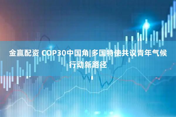 金赢配资 COP30中国角|多国特使共议青年气候行动新路径