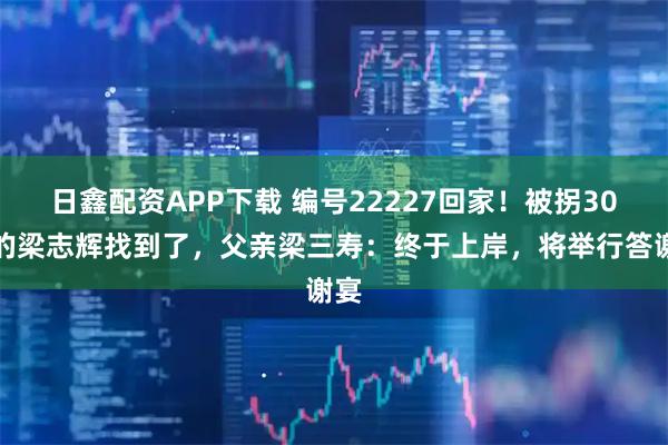 日鑫配资APP下载 编号22227回家！被拐30年的梁志辉找到了，父亲梁三寿：终于上岸，将举行答谢宴