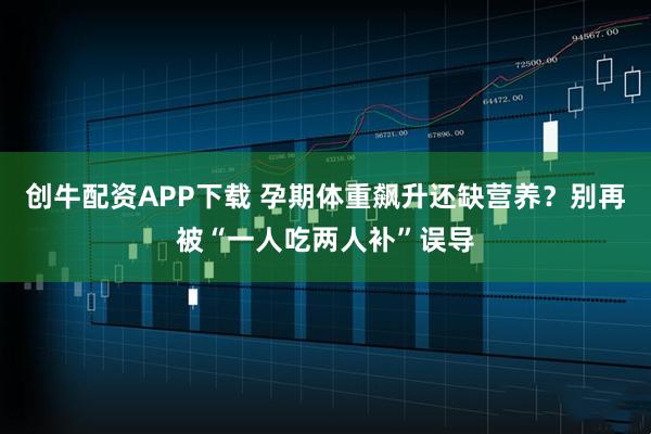 创牛配资APP下载 孕期体重飙升还缺营养？别再被“一人吃两人补”误导