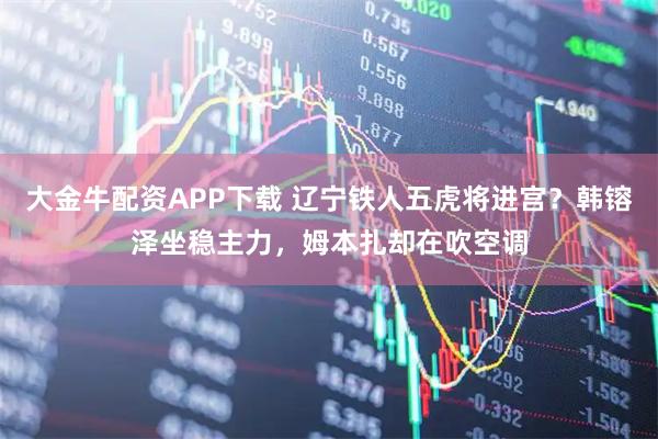 大金牛配资APP下载 辽宁铁人五虎将进宫？韩镕泽坐稳主力，姆本扎却在吹空调