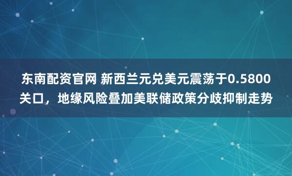东南配资官网 新西兰元兑美元震荡于0.5800关口，地缘风险叠加美联储政策分歧抑制走势
