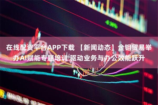 在线配资平台APP下载 【新闻动态】金钼贸易举办AI赋能专题培训 驱动业务与办公效能跃升
