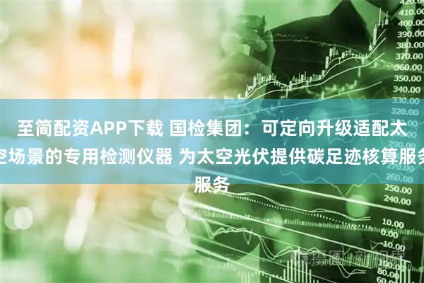 至简配资APP下载 国检集团：可定向升级适配太空场景的专用检测仪器 为太空光伏提供碳足迹核算服务