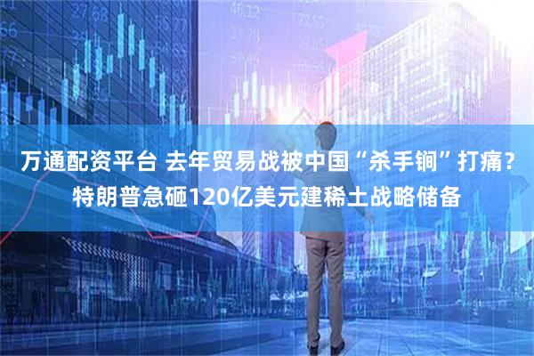万通配资平台 去年贸易战被中国“杀手锏”打痛？特朗普急砸120亿美元建稀土战略储备