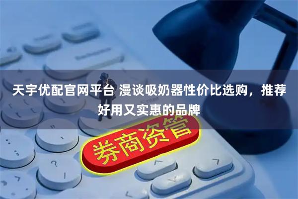 天宇优配官网平台 漫谈吸奶器性价比选购，推荐好用又实惠的品牌