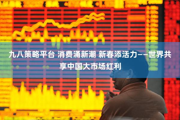 九八策略平台 消费涌新潮 新春添活力——世界共享中国大市场红利
