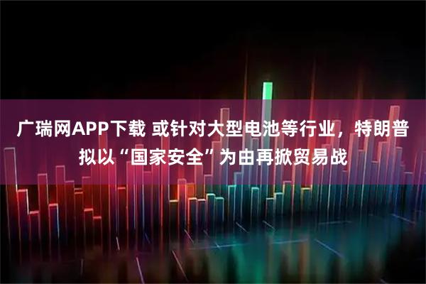 广瑞网APP下载 或针对大型电池等行业，特朗普拟以“国家安全”为由再掀贸易战
