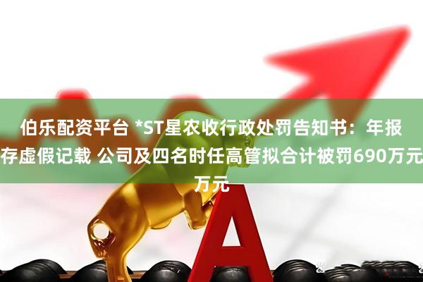 伯乐配资平台 *ST星农收行政处罚告知书：年报存虚假记载 公司及四名时任高管拟合计被罚690万元