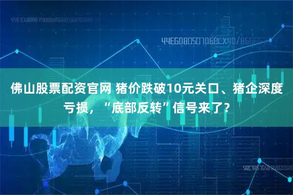 佛山股票配资官网 猪价跌破10元关口、猪企深度亏损，“底部反转”信号来了？