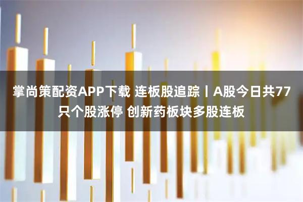 掌尚策配资APP下载 连板股追踪丨A股今日共77只个股涨停 创新药板块多股连板