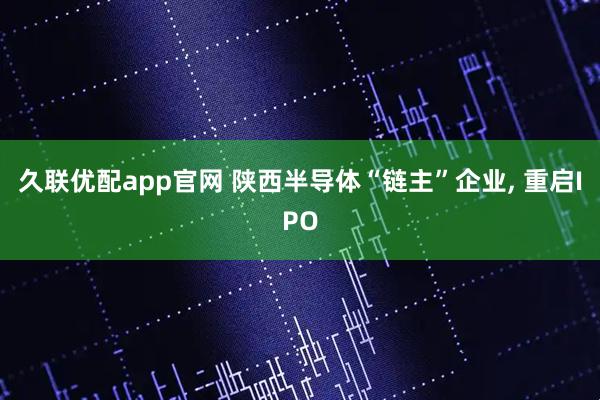 久联优配app官网 陕西半导体“链主”企业, 重启IPO