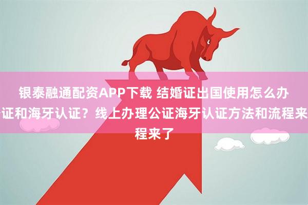 银泰融通配资APP下载 结婚证出国使用怎么办公证和海牙认证？线上办理公证海牙认证方法和流程来了