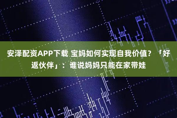 安泽配资APP下载 宝妈如何实现自我价值？「好返伙伴」：谁说妈妈只能在家带娃