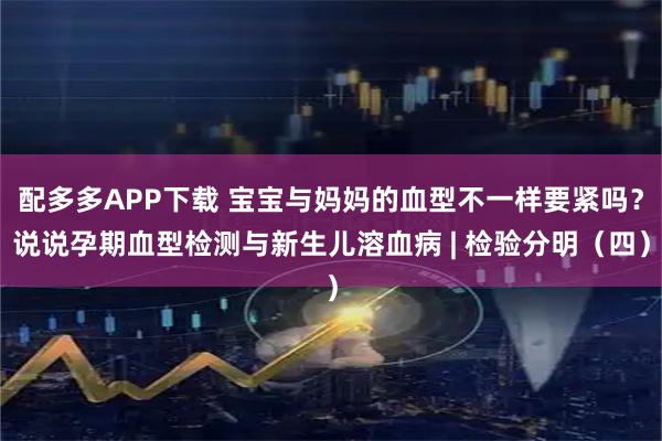 配多多APP下载 宝宝与妈妈的血型不一样要紧吗？说说孕期血型检测与新生儿溶血病 | 检验分明（四）