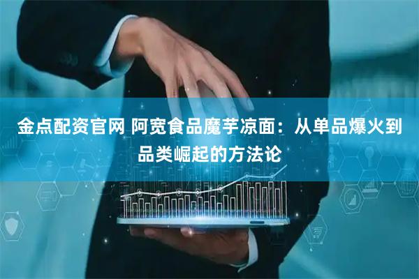 金点配资官网 阿宽食品魔芋凉面：从单品爆火到品类崛起的方法论