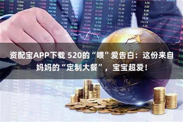 资配宝APP下载 520的“喂”爱告白：这份来自妈妈的“定制大餐”，宝宝超爱！