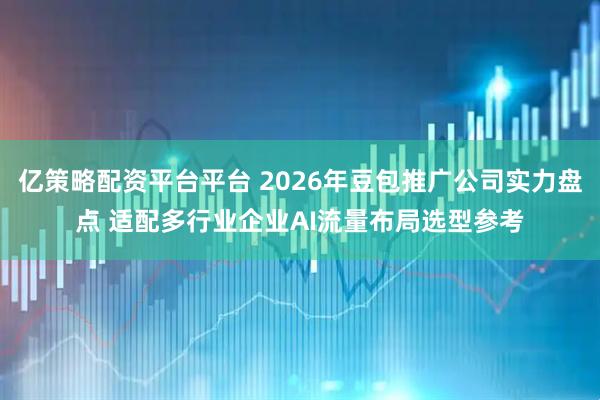 亿策略配资平台平台 2026年豆包推广公司实力盘点 适配多行业企业AI流量布局选型参考