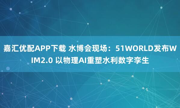 嘉汇优配APP下载 水博会现场：51WORLD发布WIM2.0 以物理AI重塑水利数字孪生