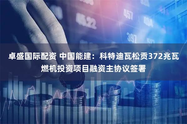 卓盛国际配资 中国能建：科特迪瓦松贡372兆瓦燃机投资项目融资主协议签署
