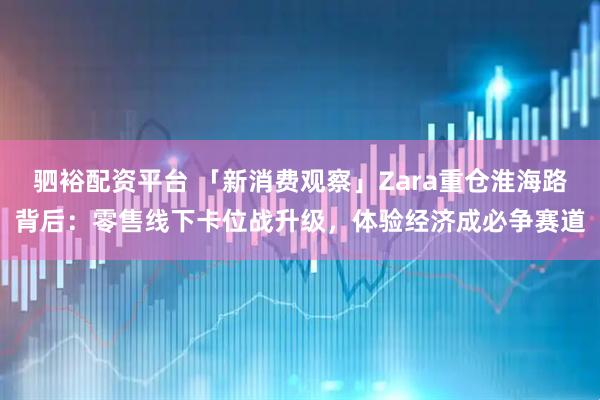 驷裕配资平台 「新消费观察」Zara重仓淮海路背后：零售线下卡位战升级，体验经济成必争赛道