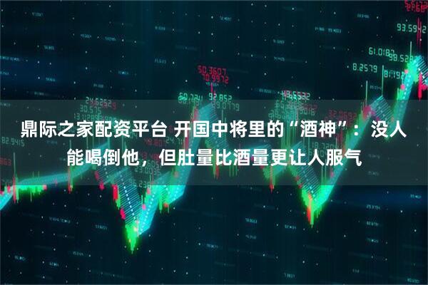 鼎际之家配资平台 开国中将里的“酒神”:没人能喝倒他,但肚量比酒量更让人服气
