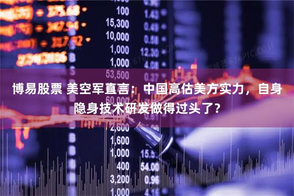 博易股票 美空军直言：中国高估美方实力，自身隐身技术研发做得过头了？