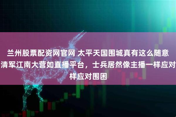 兰州股票配资网官网 太平天国围城真有这么随意吗？清军江南大营如直播平台，士兵居然像主播一样应对围困