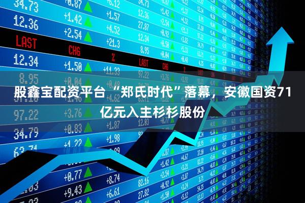 股鑫宝配资平台 “郑氏时代”落幕,安徽国资71亿元入主杉杉股份