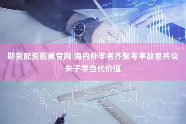 期货配资股票官网 海内外学者齐聚考亭故里共议朱子学当代价值